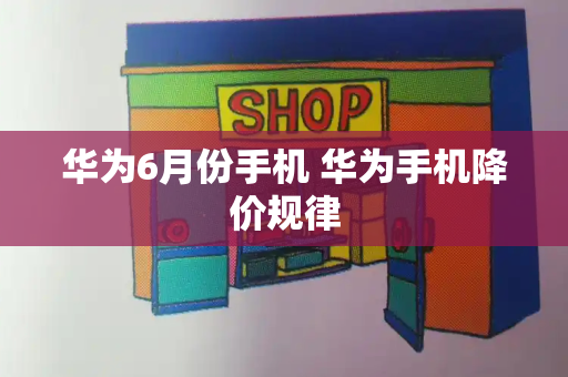 华为6月份手机 华为手机降价规律