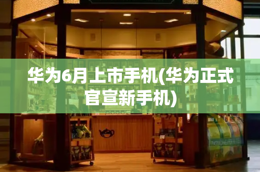 华为6月上市手机(华为正式官宣新手机)