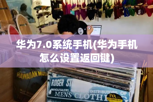 华为7.0系统手机(华为手机怎么设置返回键)-第1张图片-星选测评