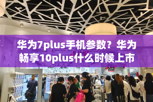 华为7plus手机参数？华为畅享10plus什么时候上市-第1张图片-星选测评