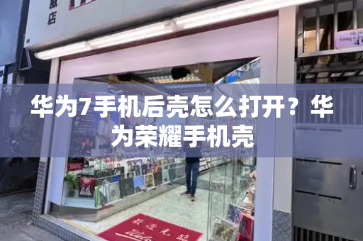 华为7手机后壳怎么打开？华为荣耀手机壳-第1张图片-星选测评