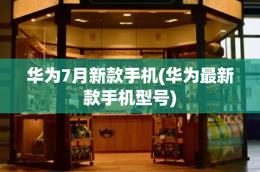 华为7月新款手机(华为最新款手机型号)