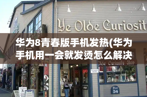 华为8青春版手机发热(华为手机用一会就发烫怎么解决)