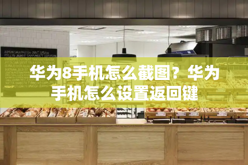 华为8手机怎么截图？华为手机怎么设置返回键