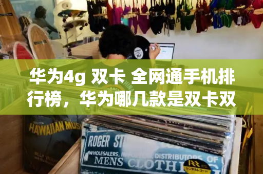 华为4g 双卡 全网通手机排行榜，华为哪几款是双卡双待