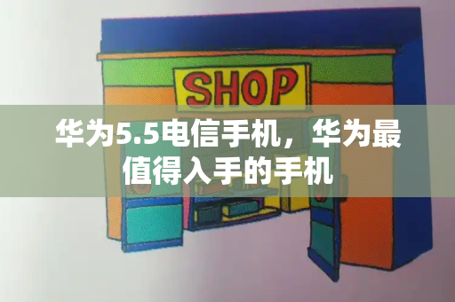 华为5.5电信手机，华为最值得入手的手机-第1张图片-星选测评