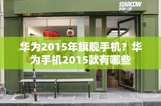 华为2015年旗舰手机？华为手机2015款有哪些-第1张图片-星选测评