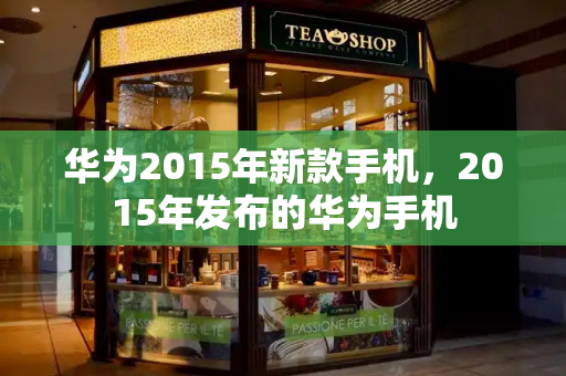 华为2015年新款手机，2015年发布的华为手机-第1张图片-星选测评