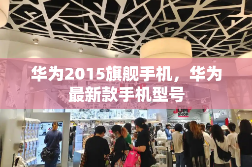 华为2015旗舰手机，华为最新款手机型号