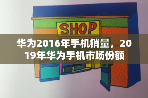 华为2016年手机销量，2019年华为手机市场份额