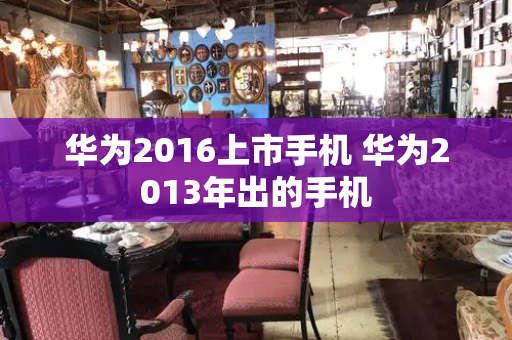 华为2016上市手机 华为2013年出的手机-第1张图片-星选测评
