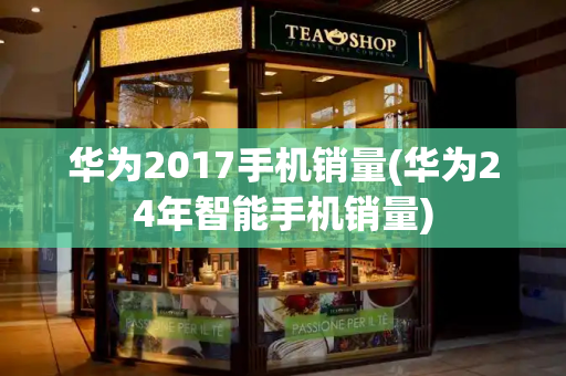华为2017手机销量(华为24年智能手机销量)