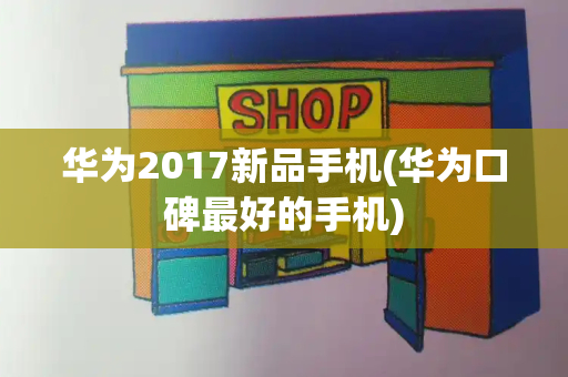 华为2017新品手机(华为口碑最好的手机)