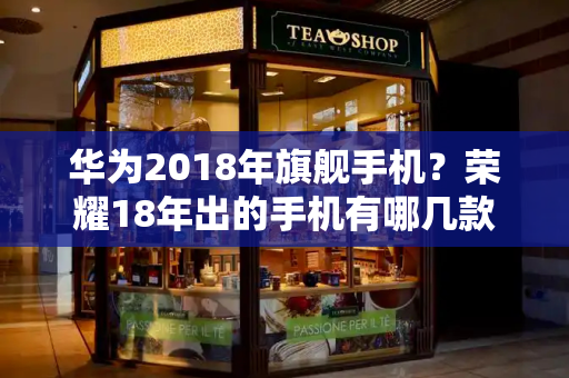 华为2018年旗舰手机？荣耀18年出的手机有哪几款