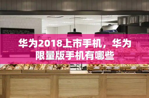 华为2018上市手机，华为限量版手机有哪些-第1张图片-星选测评