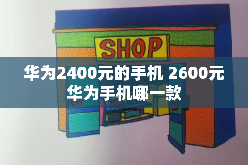 华为2400元的手机 2600元华为手机哪一款