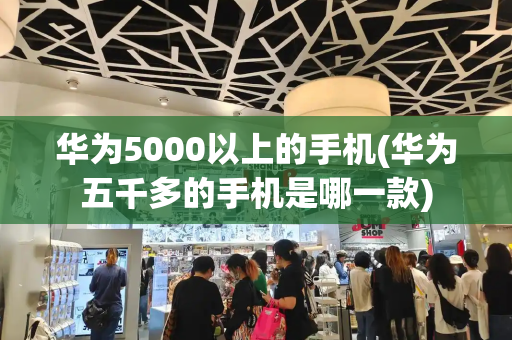 华为5000以上的手机(华为五千多的手机是哪一款)