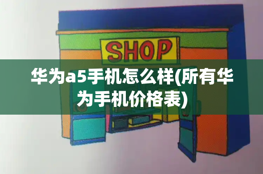 华为a5手机怎么样(所有华为手机价格表)-第1张图片-星选测评