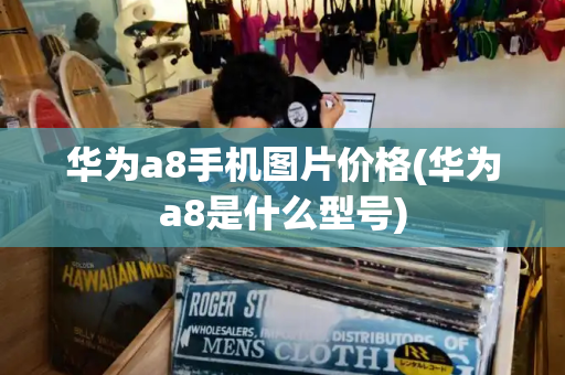 华为a8手机图片价格(华为a8是什么型号)