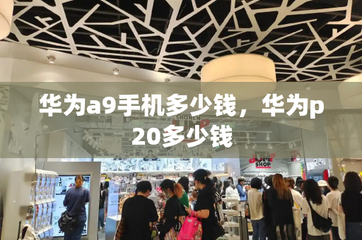 华为a9手机多少钱，华为p20多少钱