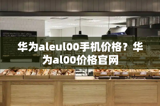 华为aleul00手机价格？华为al00价格官网