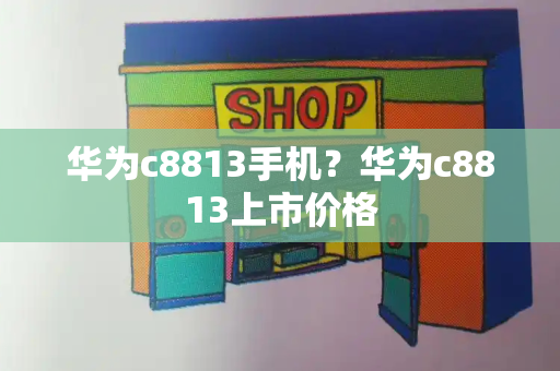 华为c8813手机？华为c8813上市价格