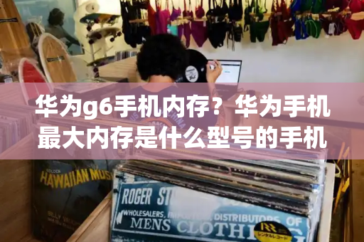 华为g6手机内存？华为手机最大内存是什么型号的手机-第1张图片-星选测评