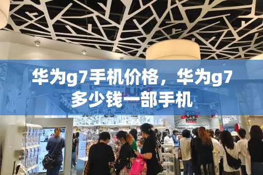 华为g7手机价格，华为g7多少钱一部手机-第1张图片-星选测评