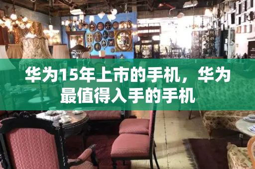 华为15年上市的手机，华为最值得入手的手机-第1张图片-星选测评