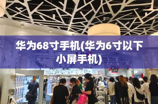 华为68寸手机(华为6寸以下小屏手机)