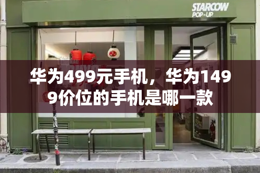 华为499元手机，华为1499价位的手机是哪一款-第1张图片-星选测评
