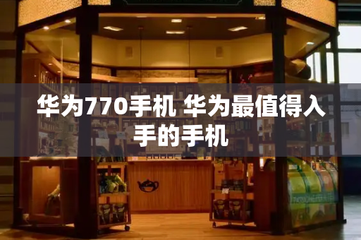 华为770手机 华为最值得入手的手机-第1张图片-星选测评