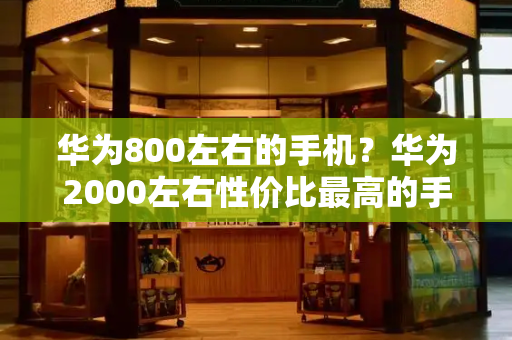 华为800左右的手机？华为2000左右性价比最高的手机-第1张图片-星选测评