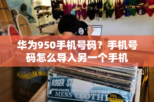 华为950手机号码？手机号码怎么导入另一个手机