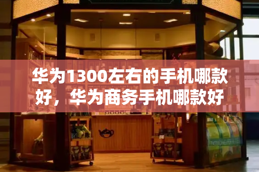 华为1300左右的手机哪款好，华为商务手机哪款好