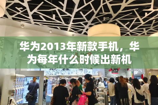 华为2013年新款手机，华为每年什么时候出新机