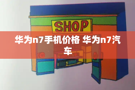 华为n7手机价格 华为n7汽车