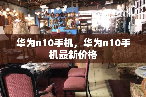 华为n10手机，华为n10手机最新价格-第1张图片-星选测评