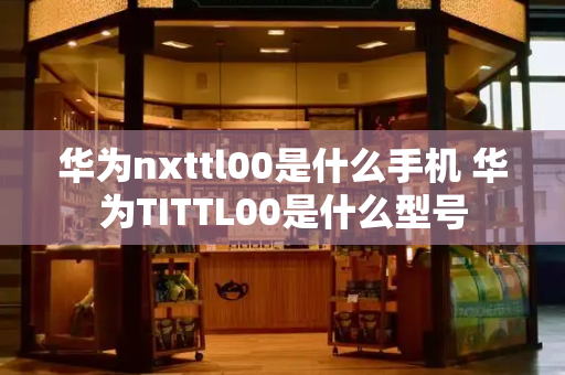 华为nxttl00是什么手机 华为TITTL00是什么型号