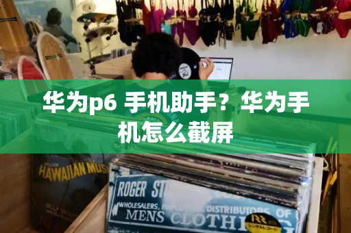 华为p6 手机助手？华为手机怎么截屏