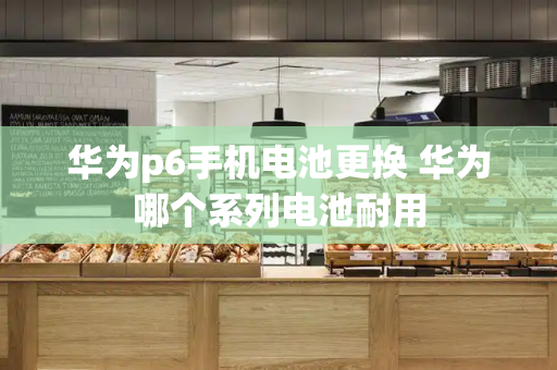 华为p6手机电池更换 华为哪个系列电池耐用