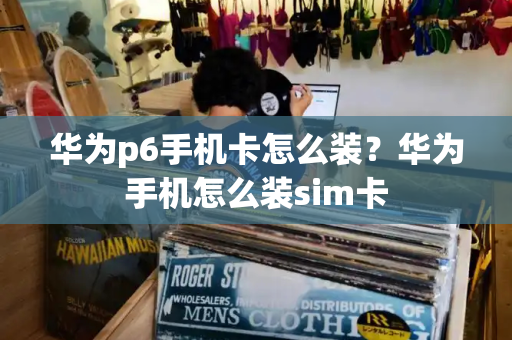 华为p6手机卡怎么装？华为手机怎么装sim卡-第1张图片-星选测评