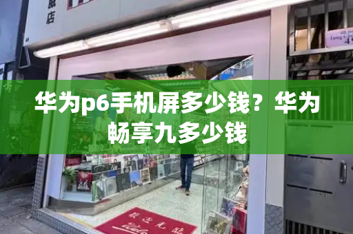 华为p6手机屏多少钱？华为畅享九多少钱