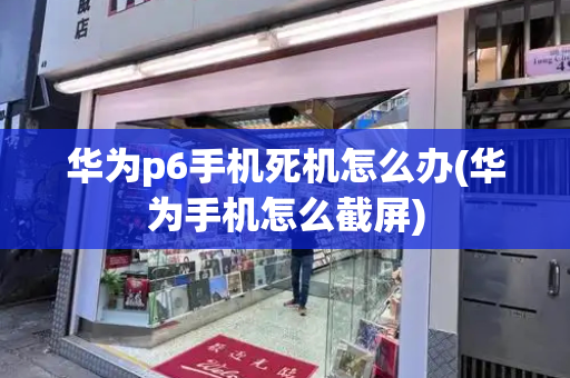 华为p6手机死机怎么办(华为手机怎么截屏)