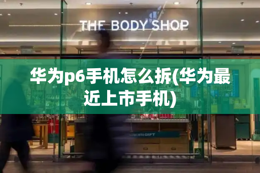 华为p6手机怎么拆(华为最近上市手机)-第1张图片-星选测评