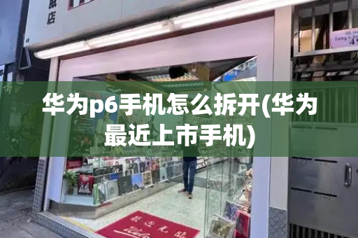 华为p6手机怎么拆开(华为最近上市手机)-第1张图片-星选测评