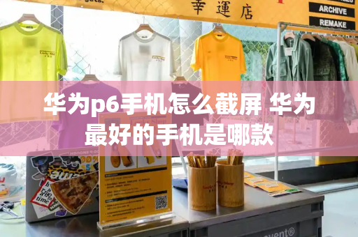 华为p6手机怎么截屏 华为最好的手机是哪款-第1张图片-星选测评