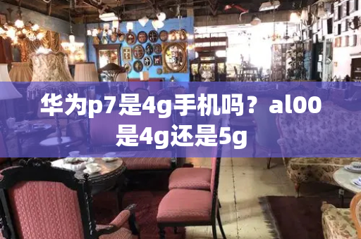 华为p7是4g手机吗？al00是4g还是5g
