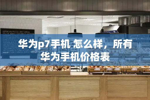 华为p7手机 怎么样，所有华为手机价格表-第1张图片-星选测评