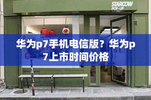华为p7手机电信版？华为p7上市时间价格